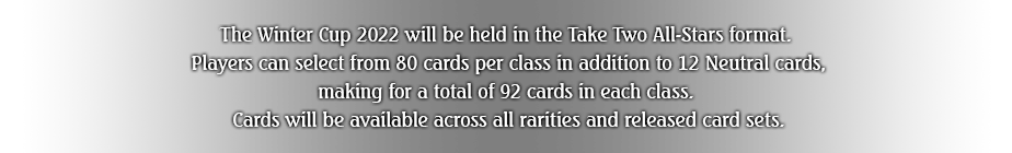 The Winter Cup 2022 will be held in the Take Two All-Stars format.
Players can select from 80 cards per class in addition to 12 Neutral cards, making for a total of 92 cards in each class.
Cards will be available across all rarities and released card sets.