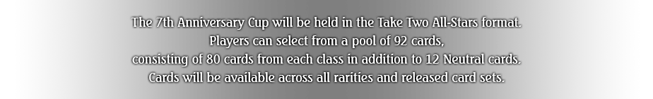 The 7th Anniversary Cup will be held in the Take Two All-Stars format. Players can select from a pool of 92 cards, consisting of 80 cards from each class in addition to 12 Neutral cards. Cards will be available across all rarities and released card sets.