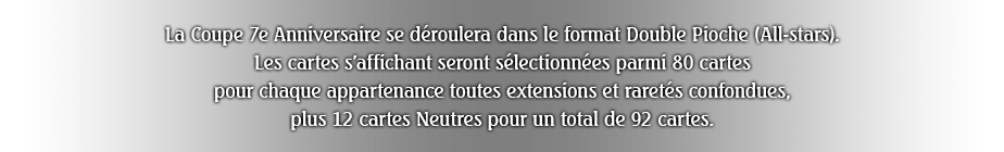 La Coupe 7e Anniversaire se déroulera dans le format Double Pioche (All-stars).
Les cartes s'affichant seront sélectionnées parmi 80 cartes pour chaque appartenance toutes extensions et raretés confondues, plus 12 cartes Neutres pour un total de 92 cartes.