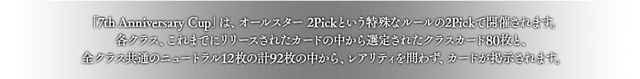 「7th Anniversary Cup」は、オールスター 2Pickという特殊なルールの2Pickで開催されます。
各クラス、これまでにリリースされたカードの中から選定されたクラスカード80枚と、全クラス共通のニュートラル12枚の計92枚の中から、レアリティを問わず、カードが掲示されます。