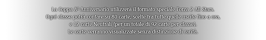 La Coppa 8º Anniversario utilizzerà il formato speciale Forza 2 All Stars. Ogni classe potrà contare su 80 carte, scelte tra tutte quelle uscite fino a ora, e 12 carte Neutrali (per un totale di 92 carte per classe). Le carte verranno visualizzate senza distinzione di rarità.