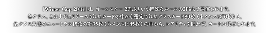 「Winter Cup 2018」は、オールスター 2Pickという特殊なルールの2Pickで開催されます。
各クラス、これまでにリリースされたカードの中から選定されたクラスカード80枚（ネメシスは70枚）と、全クラス共通のニュートラル15枚の計95枚（ネメシスは85枚）の中から、レアリティを問わず、カードが掲示されます。