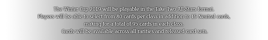 The Winter Cup 2019 will be playable in the Take Two All-stars format. Players will be able to select from 80 cards per class in addition to 15 Neutral cards, making for a total of 95 cards in each class. Cards will be available across all rarities and released card sets.