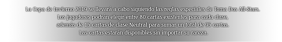 La Copa de Invierno 2019 se llevará a cabo siguiendo las reglas especiales de Toma Dos All-Stars. Los jugadores podrán elegir entre 80 cartas existentes para cada clase, además de 15 cartas de clase Neutral para sumar un total de 95 cartas. Las cartas estarán disponibles sin importar su rareza.