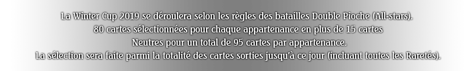 La Winter Cup 2019 se déroulera selon les règles des batailles Double Pioche (All-stars). 80 cartes sélectionnées pour chaque appartenance en plus de 15 cartes Neutres pour un total de 95 cartes par appartenance.La sélection sera faite parmi la totalité des cartes sorties jusqu'à ce jour (incluant toutes les Raretés).