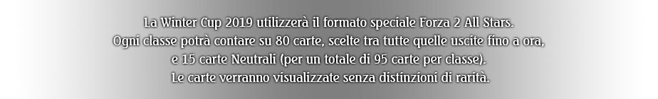 La Winter Cup 2019 utilizzerà il formato speciale Forza 2 All Stars. Ogni classe potrà contare su 80 carte, scelte tra tutte quelle uscite fino a ora, e 15 carte Neutrali (per un totale di 95 carte per classe). Le carte verranno visualizzate senza distinzioni di rarità.