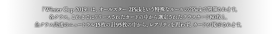 「Winter Cup 2019」は、オールスター 2Pickという特殊なルールの2Pickで開催されます。各クラス、これまでにリリースされたカードの中から選定されたクラスカード80枚と、全クラス共通のニュートラル15枚の計95枚の中から、レアリティを問わず、カードが掲示されます。