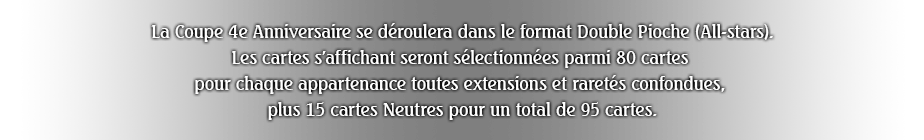 La Coupe 4e Anniversaire se déroulera dans le format Double Pioche (All-stars).
Les cartes s'affichant seront sélectionnées parmi 80 cartes pour chaque appartenance toutes extensions et raretés confondues, plus 15 cartes Neutres pour un total de 95 cartes.