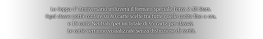 La Coppa 4° Anniversario utilizzerà il formato speciale Forza 2 All Stars. Ogni classe potrà contare su 80 carte scelte tra tutte quelle uscite fino a ora, e 15 carte Neutrali (per un totale di 95 carte per classe). Le carte verranno visualizzate senza distinzione di rarità.