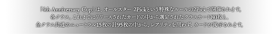 「4th Anniversary Cup」は、オールスター 2Pickという特殊なルールの2Pickで開催されます。
各クラス、これまでにリリースされたカードの中から選定されたクラスカード80枚と、全クラス共通のニュートラル15枚の計95枚の中から、レアリティを問わず、カードが掲示されます。