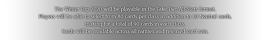 The Winter Cup 2020 will be playable in the Take Two All-Stars format. Players will be able to select from 80 cards per class in addition to 15 Neutral cards, making for a total of 95 cards in each class. Cards will be available across all rarities and released card sets.
