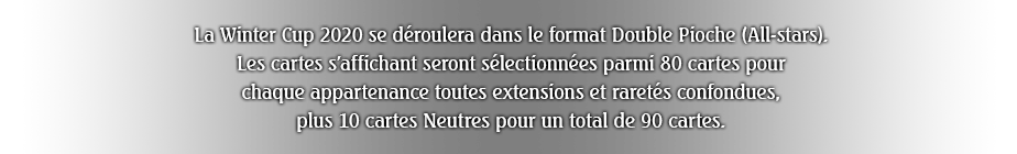 La Winter Cup 2020 se déroulera dans le format Double Pioche (All-stars).
Les cartes s'affichant seront sélectionnées parmi 80 cartes pour chaque appartenance toutes extensions et raretés confondues, plus 15 cartes Neutres pour un total de 95 cartes.