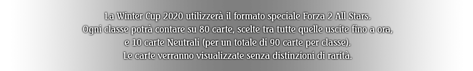 La Winter Cup 2020 utilizzerà il formato speciale Forza 2 All Stars. Ogni classe potrà contare su 80 carte, scelte tra tutte quelle uscite fino a ora, e 15 carte Neutrali (per un totale di 95 carte per classe). Le carte verranno visualizzate senza distinzioni di rarità.