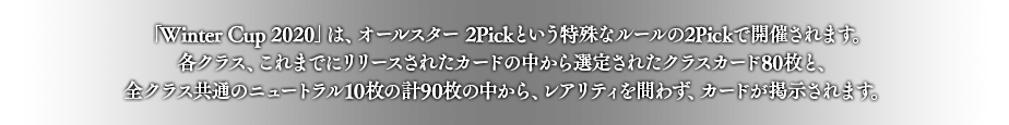 「Winter Cup 2020」は、オールスター 2Pickという特殊なルールの2Pickで開催されます。
各クラス、これまでにリリースされたカードの中から選定されたクラスカード80枚と、全クラス共通のニュートラル15枚の計95枚の中から、レアリティを問わず、カードが掲示されます。