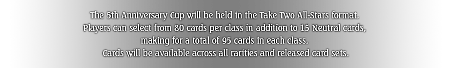 The 5th Anniversary Cup will be held in the Take Two All-Stars format. 
Players can select from 80 cards per class in addition to 15 Neutral cards, 
making for a total of 95 cards in each class. 
Cards will be available across all rarities and released card sets.