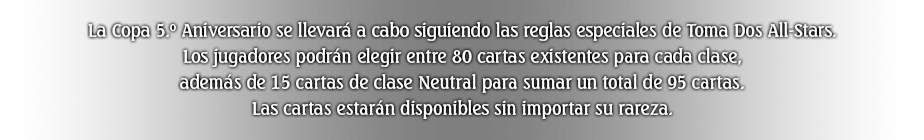 La Copa 5.º Aniversario se llevará a cabo siguiendo las reglas especiales de Toma Dos All-Stars. Los jugadores podrán elegir entre 80 cartas existentes para cada clase, además de 15 cartas de clase Neutral para sumar un total de 95 cartas. Las cartas estarán disponibles sin importar su rareza.