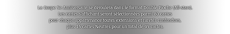 La Coupe 5e Anniversaire se déroulera dans le format Double Pioche (All-stars).
Les cartes s'affichant seront sélectionnées parmi 80 cartes pour chaque appartenance toutes extensions et raretés confondues, plus 15 cartes Neutres pour un total de 95 cartes.