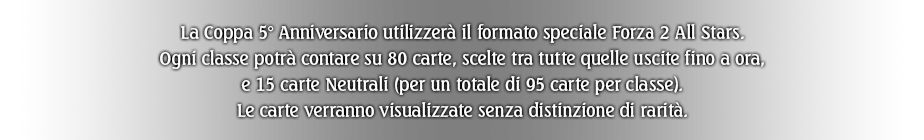 La Coppa 5° Anniversario utilizzerà il formato speciale Forza 2 All Stars. Ogni classe potrà contare su 80 carte, scelte tra tutte quelle uscite fino a ora, e 15 carte Neutrali (per un totale di 95 carte per classe). Le carte verranno visualizzate senza distinzione di rarità.