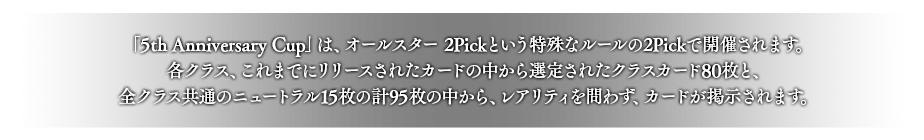 「5th Anniversary Cup」は、オールスター 2Pickという特殊なルールの2Pickで開催されます。
各クラス、これまでにリリースされたカードの中から選定されたクラスカード80枚と、全クラス共通のニュートラル15枚の計95枚の中から、レアリティを問わず、カードが掲示されます。