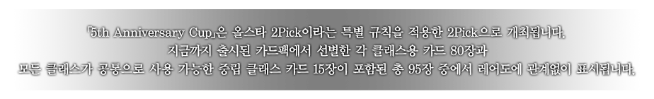 ｢5th Anniversary Cup｣은 올스타 2Pick이라는 특별 규칙을 적용한 2Pick으로 개최됩니다.
지금까지 출시된 카드팩에서 선별한 각 클래스용 카드 80장과 모든 클래스가 공통으로 사용 가능한 중립 클래스 카드 15장이 포함된 총 95장 중에서 레어도에 관계없이 표시됩니다.