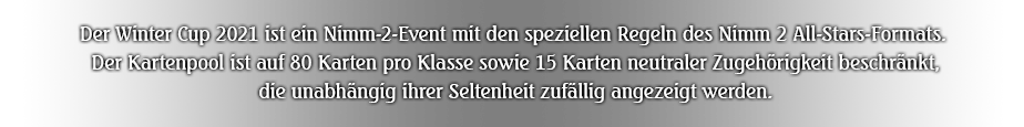 Der Winter Cup 2021 ist ein Nimm-2-Event mit den speziellen Regeln des Nimm 2 All-Stars-Formats. Der Kartenpool ist auf 80 Karten pro Klasse sowie 15 Karten neutraler Zugehörigkeit beschränkt, die unabhängig ihrer Seltenheit zufällig angezeigt werden.