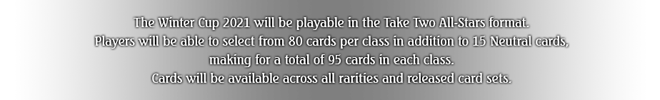 The Winter Cup 2021 will be playable in the Take Two All-Stars format. Players will be able to select from 80 cards per class in addition to 15 Neutral cards, making for a total of 95 cards in each class. Cards will be available across all rarities and released card sets.