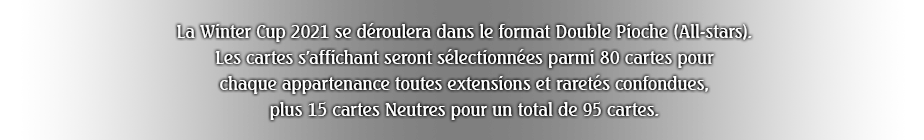 La Winter Cup 2021 se déroulera dans le format Double Pioche (All-stars).
Les cartes s'affichant seront sélectionnées parmi 80 cartes pour chaque appartenance toutes extensions et raretés confondues, plus 15 cartes Neutres pour un total de 95 cartes.