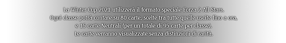 La Winter Cup 2021 utilizzerà il formato speciale Forza 2 All Stars. Ogni classe potrà contare su 80 carte, scelte tra tutte quelle uscite fino a ora, e 15 carte Neutrali (per un totale di 95 carte per classe). Le carte verranno visualizzate senza distinzioni di rarità.