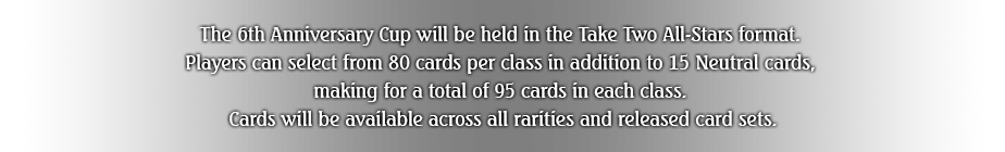 The 6th Anniversary Cup will be held in the Take Two All-Stars format. 
Players can select from 80 cards per class in addition to 15 Neutral cards, 
making for a total of 95 cards in each class. 