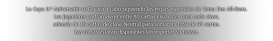 La Copa 6.º Aniversario se llevará a cabo siguiendo las reglas especiales de Toma Dos All-Stars. Los jugadores podrán elegir entre 80 cartas existentes para cada clase, además de 15 cartas de clase Neutral para sumar un total de 95 cartas. Las cartas estarán disponibles sin importar su rareza.
