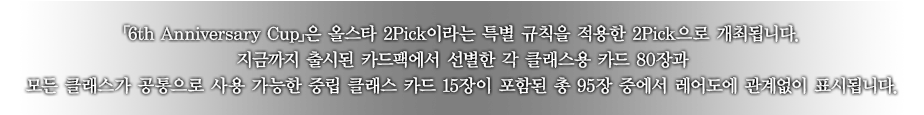 ｢6th Anniversary Cup｣은 올스타 2Pick이라는 특별 규칙을 적용한 2Pick으로 개최됩니다.
지금까지 출시된 카드팩에서 선별한 각 클래스용 카드 80장과 모든 클래스가 공통으로 사용 가능한 중립 클래스 카드 15장이 포함된 총 95장 중에서 레어도에 관계없이 표시됩니다.