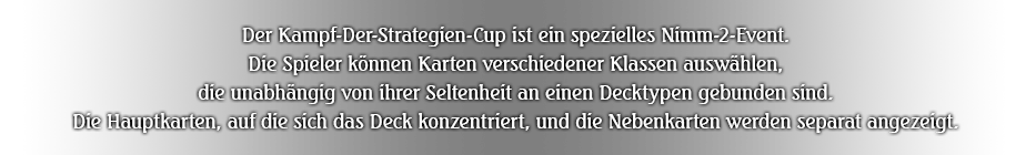 Der Kampf-Der-Strategien-Cup ist ein spezielles Nimm-2-Event. Die Spieler können Karten verschiedener Klassen auswählen, die unabhängig von ihrer Seltenheit an einen Decktypen gebunden sind. Die Hauptkarten, auf die sich das Deck konzentriert, und die Nebenkarten werden separat angezeigt.