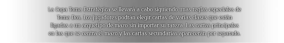 La Copa Toma Estratégica se llevará a cabo siguiendo unas reglas especiales de Toma Dos. Los jugadores podrán elegir cartas de varias clases que están ligadas a un arquetipo de mazo sin importar su rareza. Las cartas principales en las que se centra el mazo y las cartas secundarias aparecerán por separado.