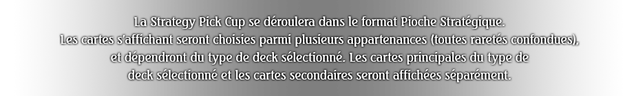 La Strategy Pick Cup se déroulera dans le format Pioche Stratégique.
Les cartes s'affichant seront choisies parmi plusieurs appartenances (toutes raretés confondues), et dépendront du type de deck sélectionné. Les cartes principales du type de deck sélectionné et les cartes secondaires seront affichées séparément.