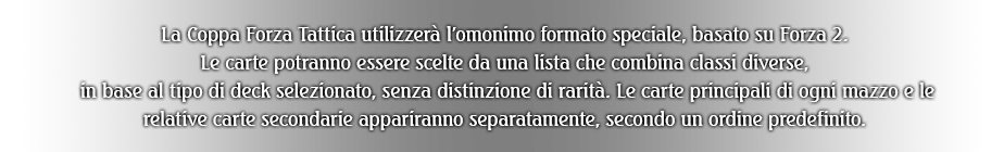 La Coppa Forza Tattica utilizzerà l'omonimo formato speciale, basato su Forza 2.
Le carte potranno essere scelte da una lista che combina classi diverse, in base al tipo di deck selezionato, senza distinzione di rarità. Le carte principali di ogni mazzo e le relative carte secondarie appariranno separatamente, secondo un ordine predefinito.