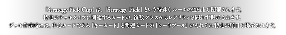 「Strategy Pick Cup」は、「Strategy Pick」という特殊なルールの2Pickで開催されます。
特定のデッキタイプに関連するカードが、複数クラスからレアリティを問わず掲示されます。
デッキ作成時には、中心カードである「キーカード」と関連カードの「カードプール」がそれぞれ特定の順目で掲示されます。