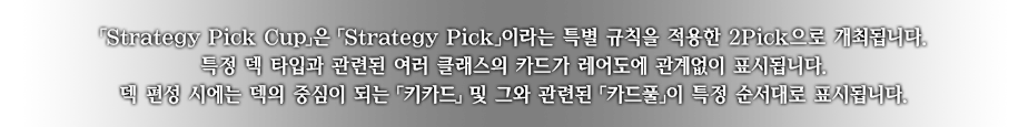 ｢Strategy Pick Cup｣은 ｢Strategy Pick｣이라는 특별 규칙을 적용한 2Pick으로 개최됩니다.
특정 덱 타입과 관련된 여러 클래스의 카드가 레어도에 관계없이 표시됩니다.
덱 편성 시에는 덱의 중심이 되는 ｢키카드｣ 및 그와 관련된 ｢카드풀｣이 특정 순서대로 표시됩니다.