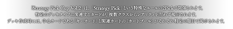 「Strategy Pick Cup Vol.2」は、「Strategy Pick」という特殊なルールの2Pickで開催されます。
特定のデッキタイプに関連するカードが、複数クラスからレアリティを問わず掲示されます。
デッキ作成時には、中心カードである「キーカード」と関連カードの「カードプール」がそれぞれ特定の順目で掲示されます。