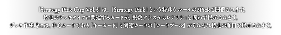 「Strategy Pick Cup Vol.3」は、「Strategy Pick」という特殊なルールの2Pickで開催されます。
特定のデッキタイプに関連するカードが、複数クラスからレアリティを問わず掲示されます。
デッキ作成時には、中心カードである「キーカード」と関連カードの「カードプール」がそれぞれ特定の順目で掲示されます。
