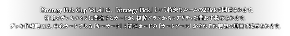 「Strategy Pick Cup Vol.4」は、「Strategy Pick」という特殊なルールの2Pickで開催されます。
特定のデッキタイプに関連するカードが、複数クラスからレアリティを問わず掲示されます。
デッキ作成時には、中心カードである「キーカード」と関連カードの「カードプール」がそれぞれ特定の順目で掲示されます。